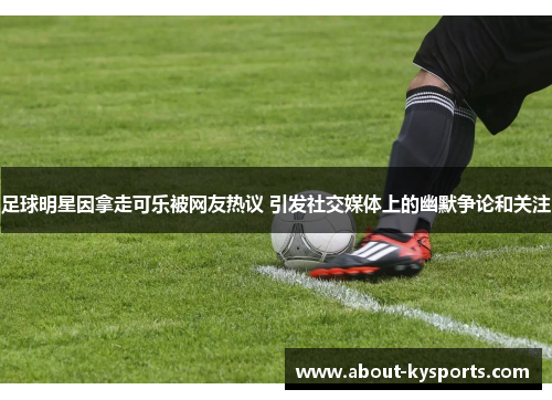 足球明星因拿走可乐被网友热议 引发社交媒体上的幽默争论和关注
