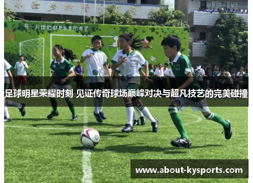 足球明星荣耀时刻 见证传奇球场巅峰对决与超凡技艺的完美碰撞