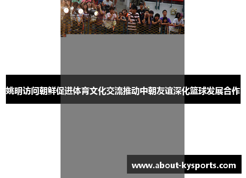 姚明访问朝鲜促进体育文化交流推动中朝友谊深化篮球发展合作